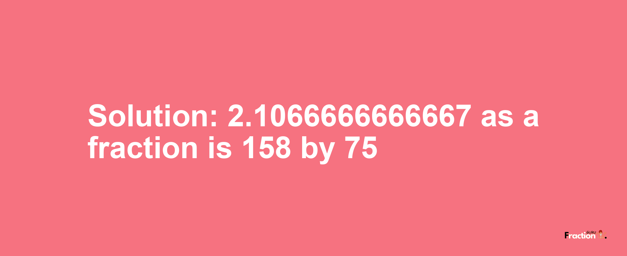 Solution:2.1066666666667 as a fraction is 158/75